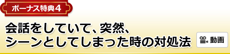 ボーナス特典4 会話をしていて、突然、シーンとしてしまった時の対処法（動画）