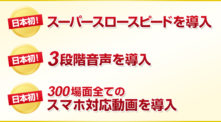 １）日本初！スーパースロースピードを導入２）日本初！3段階音声を導入３）日本初！300場面全てのスマホ対応動画を導入