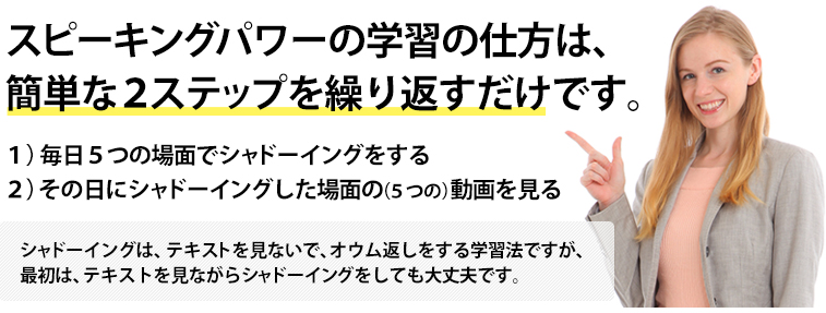 スピーキングパワーの学習の仕方は、簡単な2ステップを繰り返すだけです。１）毎日５つの場面でシャドーイングをする ２）その日にシャドーイングした場面の（５つの）動画を見る シャドーイングは、テキストを見ないで、オウム返しをする学習法ですが、最初は、テキストを見ながらシャドーイングをしても大丈夫です。