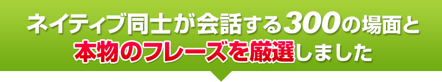 ネイティブ同士が会話する300の場面と本物のフレーズを厳選しました。